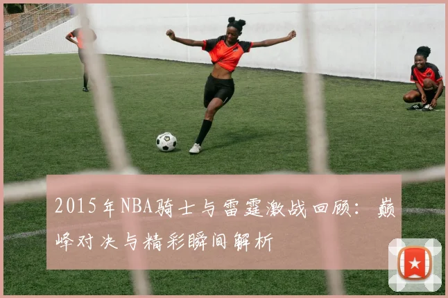 2015年NBA骑士与雷霆激战回顾：巅峰对决与精彩瞬间解析