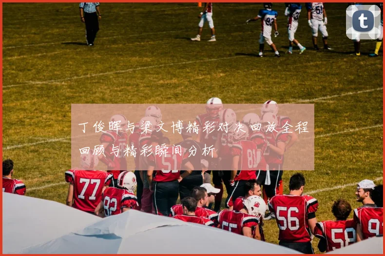 丁俊晖与梁文博精彩对决回放全程回顾与精彩瞬间分析