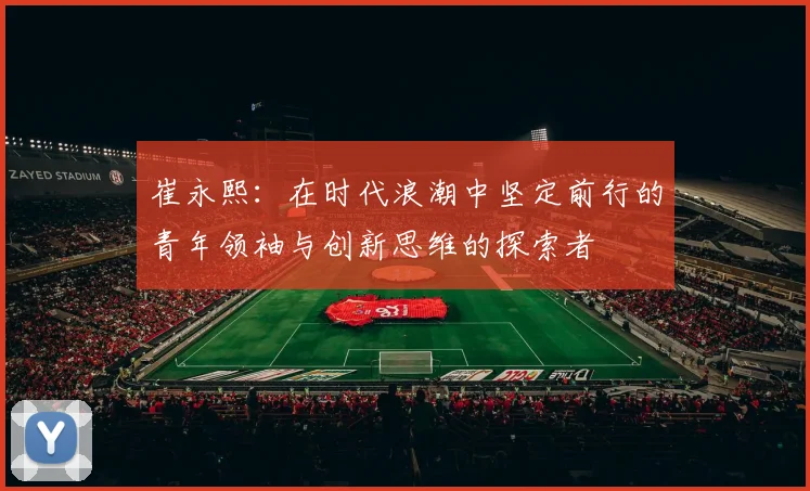 崔永熙：在时代浪潮中坚定前行的青年领袖与创新思维的探索者
