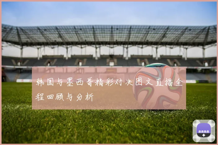 韩国与墨西哥精彩对决图文直播全程回顾与分析