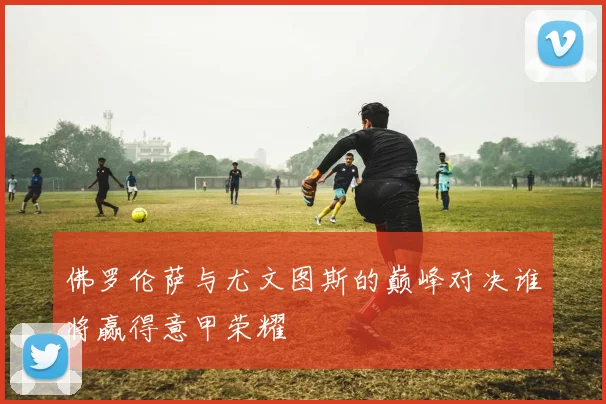 佛罗伦萨与尤文图斯的巅峰对决谁将赢得意甲荣耀