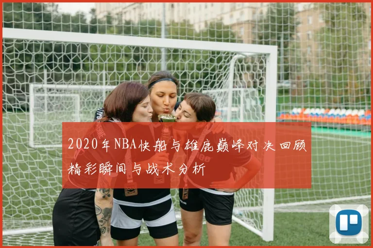 2020年NBA快船与雄鹿巅峰对决回顾精彩瞬间与战术分析