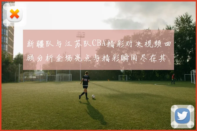 新疆队与江苏队CBA精彩对决视频回顾分析全场亮点与精彩瞬间尽在其中