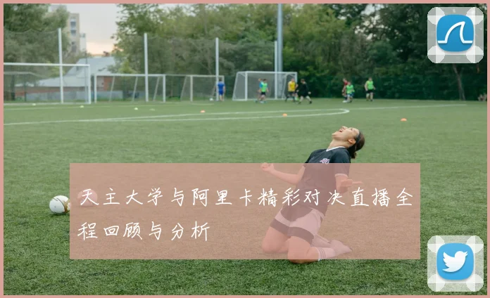 天主大学与阿里卡精彩对决直播全程回顾与分析