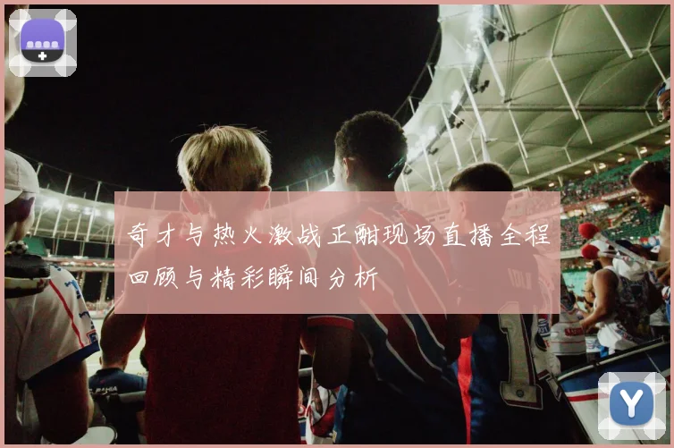奇才与热火激战正酣现场直播全程回顾与精彩瞬间分析