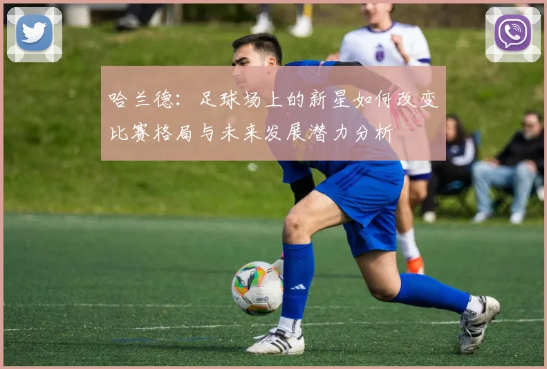 哈兰德：足球场上的新星如何改变比赛格局与未来发展潜力分析