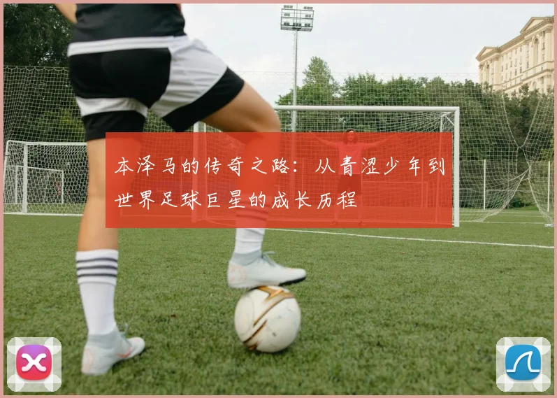 本泽马的传奇之路：从青涩少年到世界足球巨星的成长历程