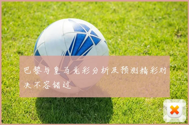 巴黎与皇马竞彩分析及预测精彩对决不容错过