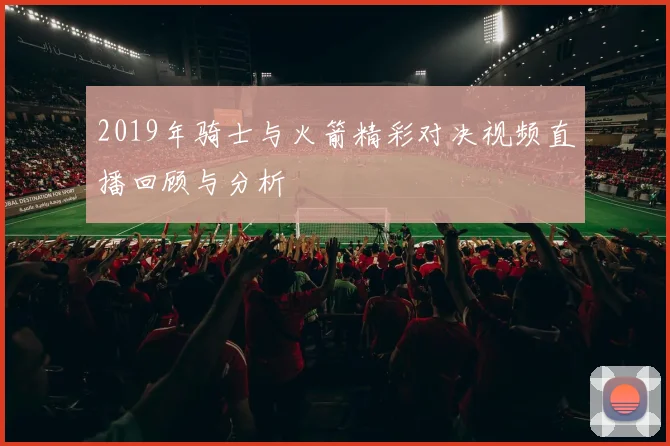 2019年骑士与火箭精彩对决视频直播回顾与分析