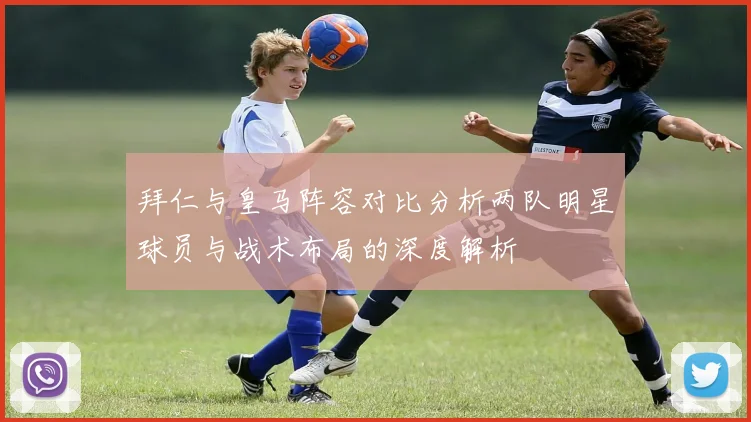 拜仁与皇马阵容对比分析两队明星球员与战术布局的深度解析