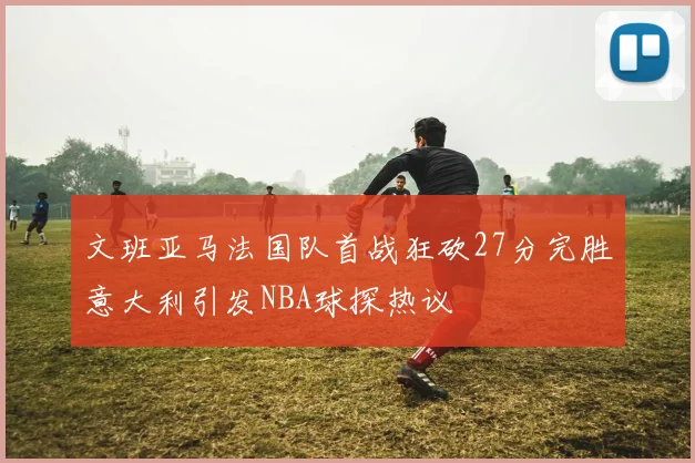 文班亚马法国队首战狂砍27分完胜意大利引发NBA球探热议