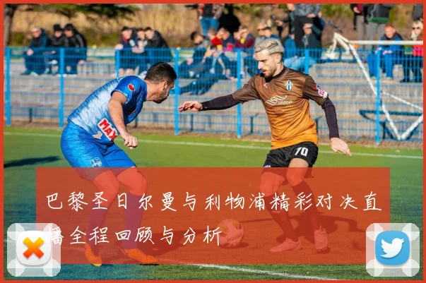 巴黎圣日尔曼与利物浦精彩对决直播全程回顾与分析