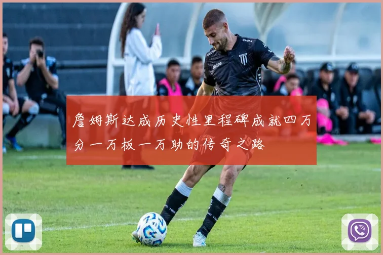 詹姆斯达成历史性里程碑成就四万分一万板一万助的传奇之路