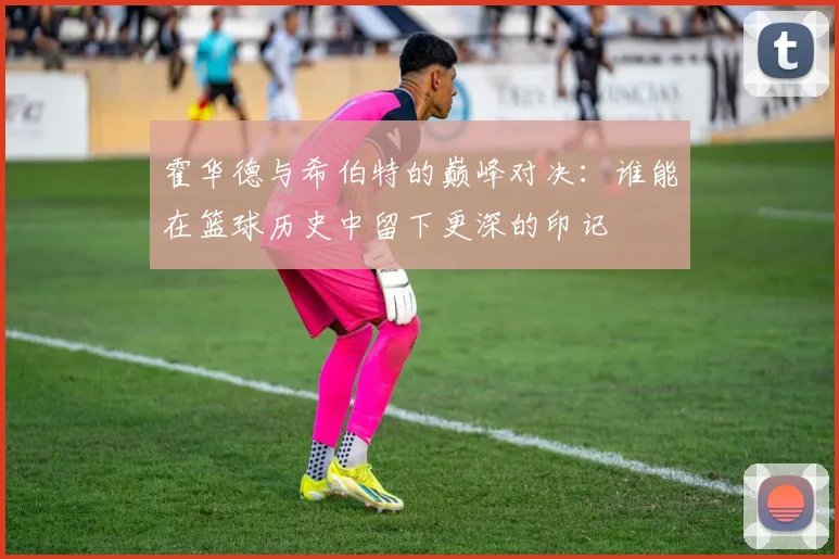 霍华德与希伯特的巅峰对决：谁能在篮球历史中留下更深的印记