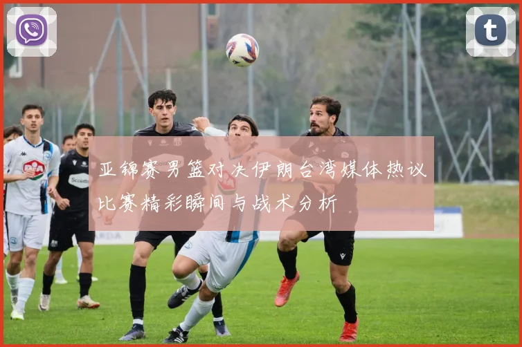 亚锦赛男篮对决伊朗台湾媒体热议比赛精彩瞬间与战术分析