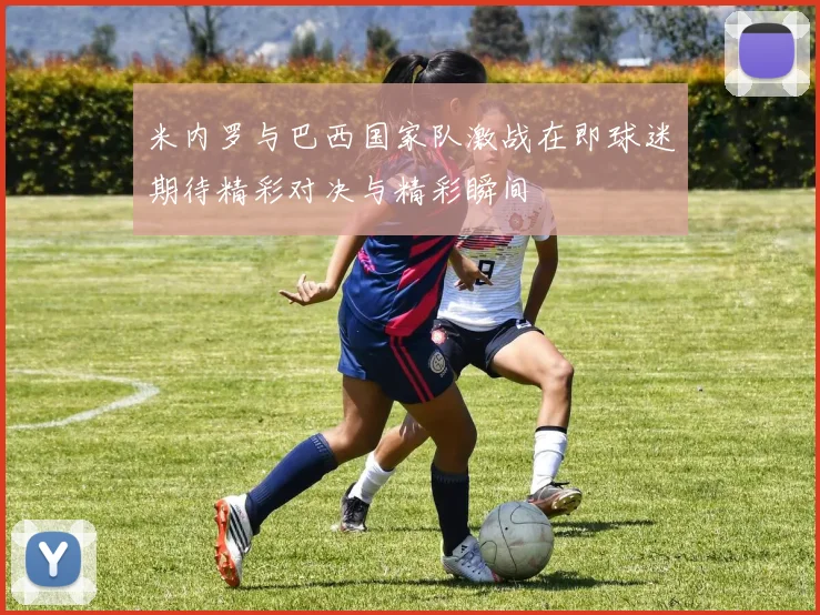 米内罗与巴西国家队激战在即球迷期待精彩对决与精彩瞬间
